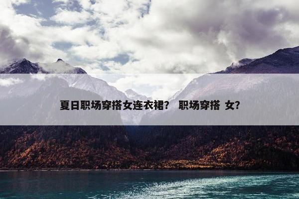 夏日职场穿搭女连衣裙？ 职场穿搭 女？
