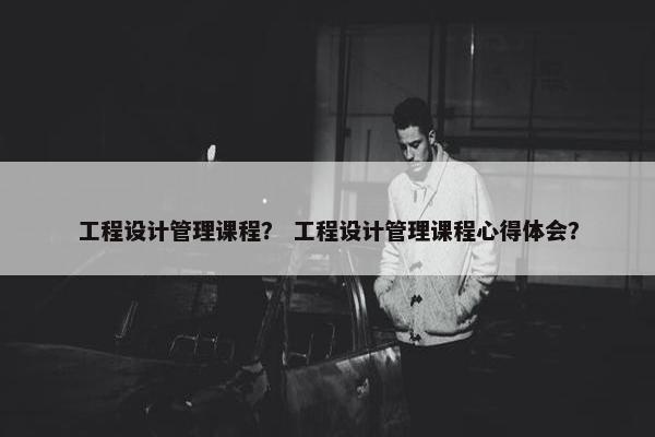 工程设计管理课程？ 工程设计管理课程心得体会？