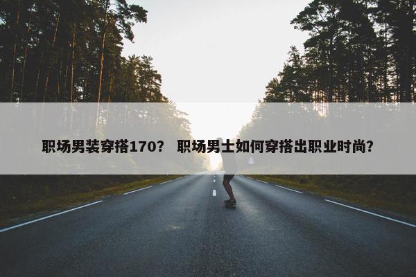 职场男装穿搭170？ 职场男士如何穿搭出职业时尚？