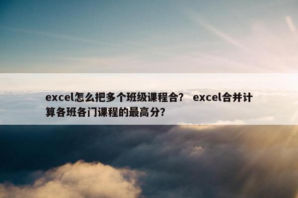 excel怎么把多个班级课程合？ excel合并计算各班各门课程的最高分？