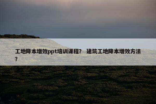 工地降本增效ppt培训课程？ 建筑工地降本增效方法？