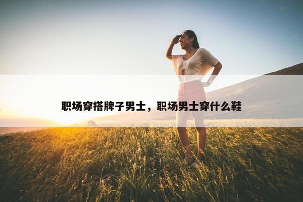 职场穿搭牌子男士，职场男士穿什么鞋