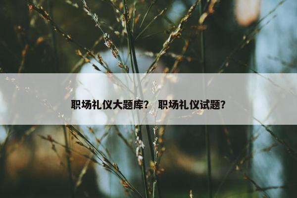 职场礼仪大题库？ 职场礼仪试题？