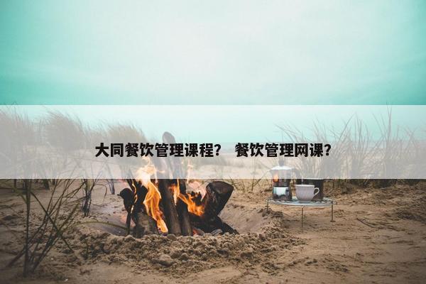 大同餐饮管理课程？ 餐饮管理网课？