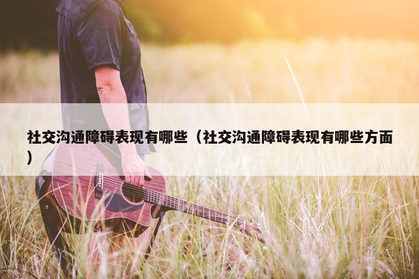 社交沟通障碍表现有哪些（社交沟通障碍表现有哪些方面）