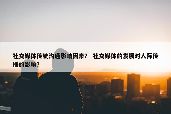 社交媒体传统沟通影响因素？ 社交媒体的发展对人际传播的影响？
