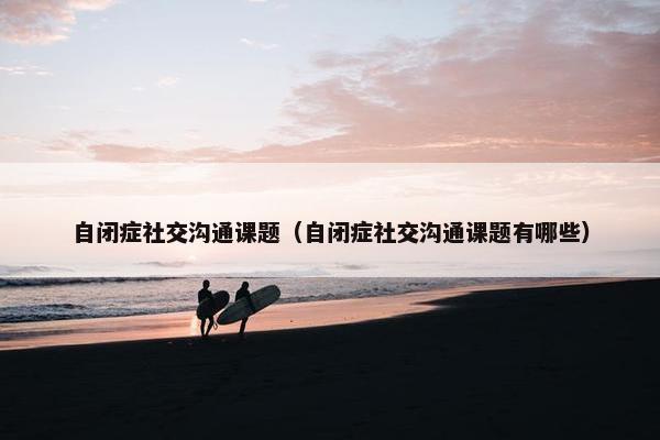 自闭症社交沟通课题（自闭症社交沟通课题有哪些）