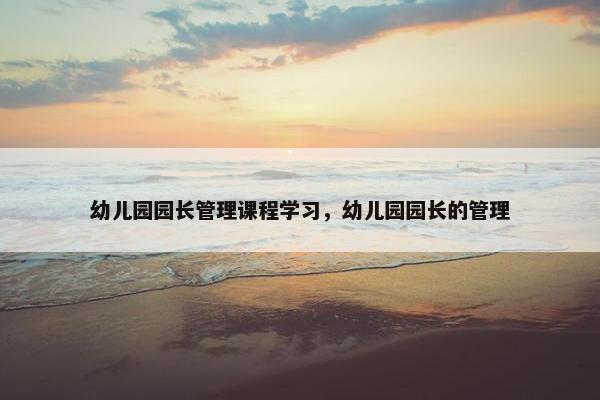 幼儿园园长管理课程学习，幼儿园园长的管理