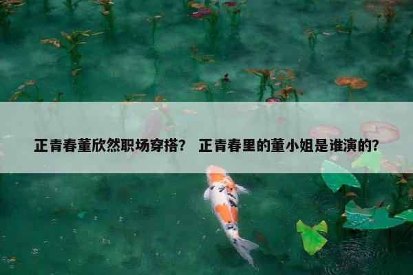 正青春董欣然职场穿搭？ 正青春里的董小姐是谁演的？