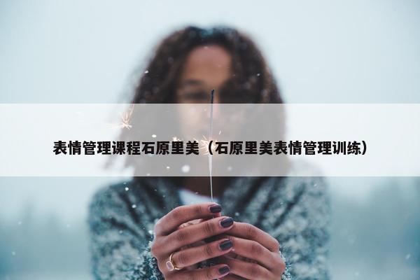 表情管理课程石原里美（石原里美表情管理训练）