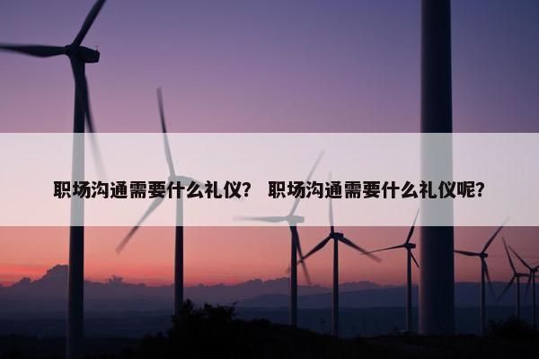 职场沟通需要什么礼仪？ 职场沟通需要什么礼仪呢？