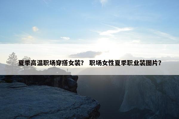 夏季高温职场穿搭女装？ 职场女性夏季职业装图片？