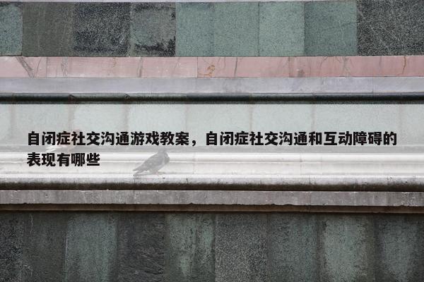 自闭症社交沟通游戏教案，自闭症社交沟通和互动障碍的表现有哪些