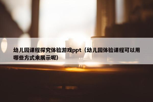 幼儿园课程探究体验游戏ppt（幼儿园体验课程可以用哪些方式来展示呢）