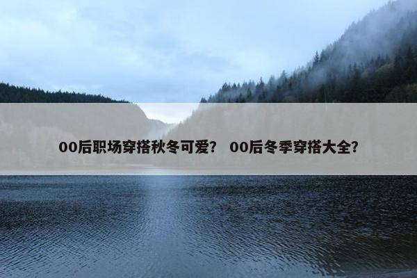 00后职场穿搭秋冬可爱？ 00后冬季穿搭大全？