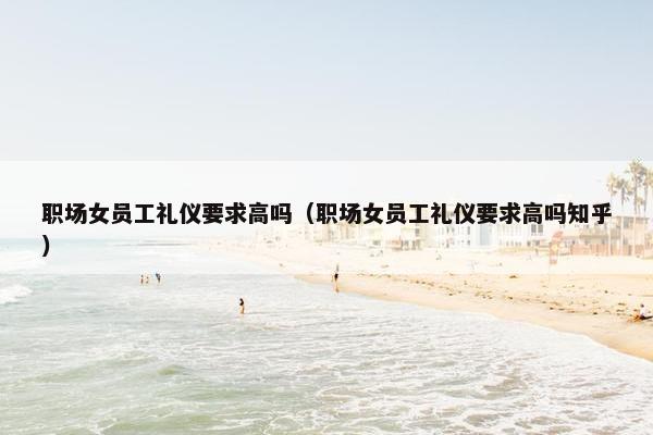 职场女员工礼仪要求高吗（职场女员工礼仪要求高吗知乎）