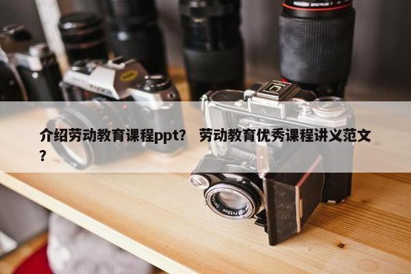 介绍劳动教育课程ppt？ 劳动教育优秀课程讲义范文？