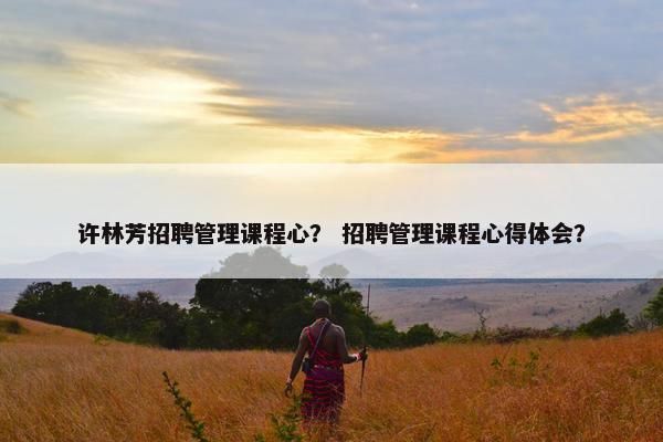许林芳招聘管理课程心？ 招聘管理课程心得体会？