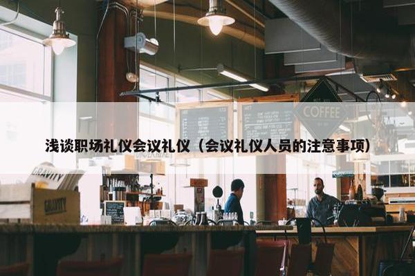 浅谈职场礼仪会议礼仪（会议礼仪人员的注意事项）