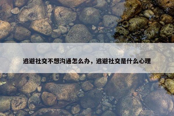 逃避社交不想沟通怎么办，逃避社交是什么心理