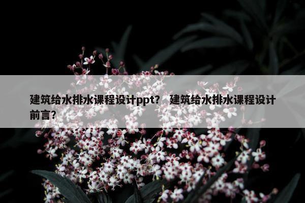 建筑给水排水课程设计ppt？ 建筑给水排水课程设计前言？