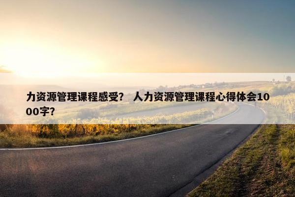 力资源管理课程感受？ 人力资源管理课程心得体会1000字？