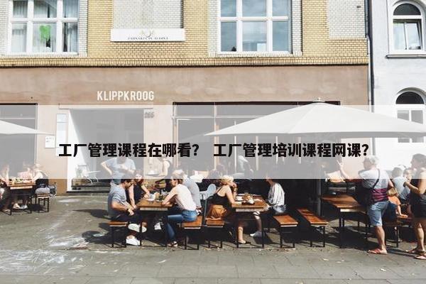 工厂管理课程在哪看？ 工厂管理培训课程网课？