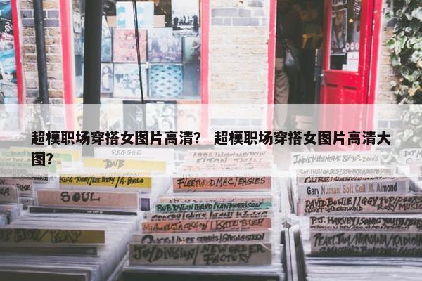 超模职场穿搭女图片高清？ 超模职场穿搭女图片高清大图？