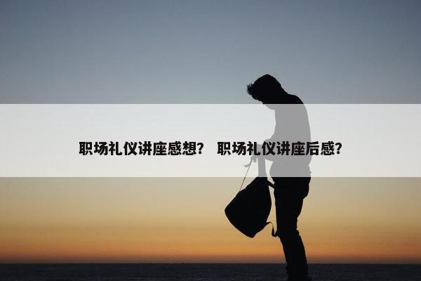 职场礼仪讲座感想？ 职场礼仪讲座后感？
