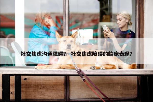 社交焦虑沟通障碍？ 社交焦虑障碍的临床表现？