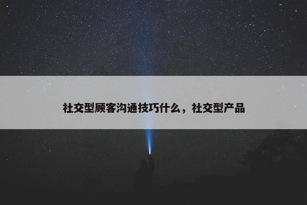 社交型顾客沟通技巧什么，社交型产品