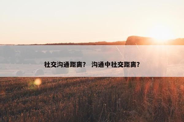 社交沟通距离？ 沟通中社交距离？