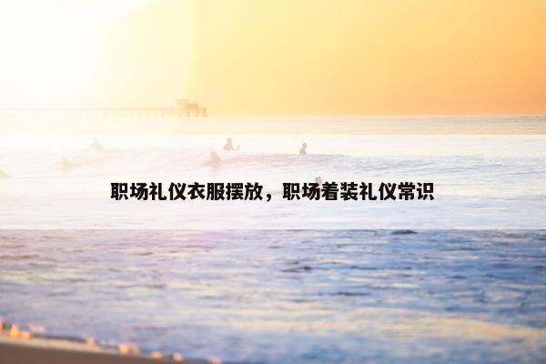 职场礼仪衣服摆放，职场着装礼仪常识