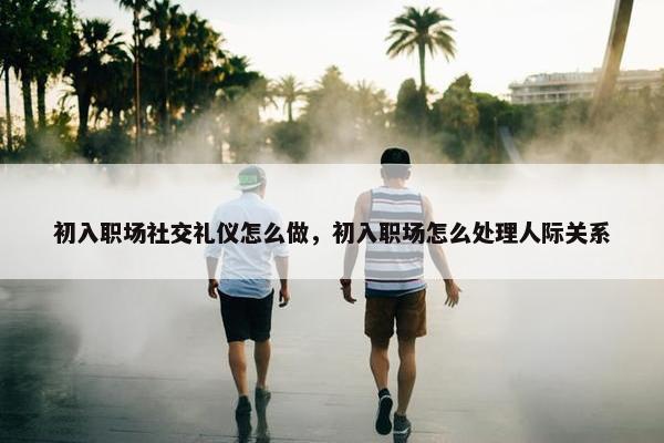 初入职场社交礼仪怎么做，初入职场怎么处理人际关系