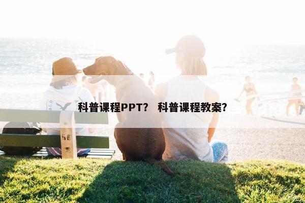 科普课程PPT？ 科普课程教案？