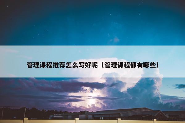 管理课程推荐怎么写好呢（管理课程都有哪些）
