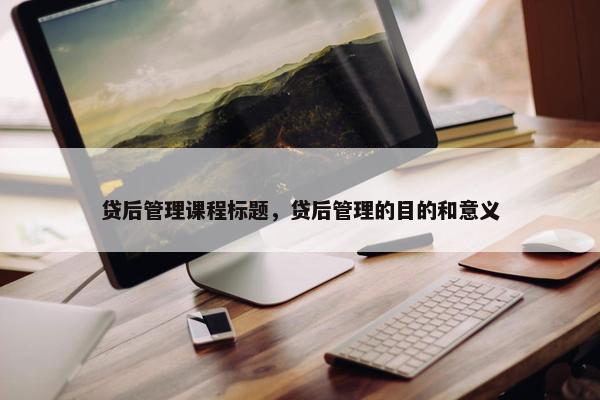 贷后管理课程标题，贷后管理的目的和意义