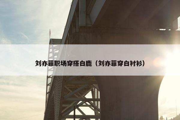 刘亦菲职场穿搭白鹿（刘亦菲穿白衬衫）