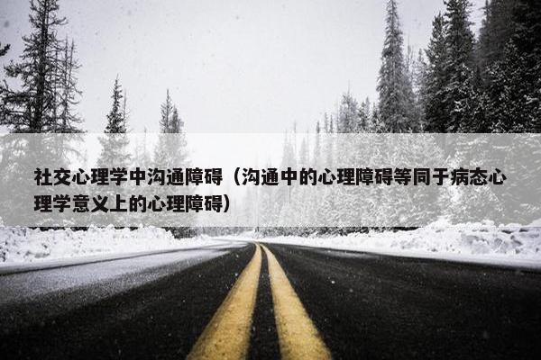 社交心理学中沟通障碍（沟通中的心理障碍等同于病态心理学意义上的心理障碍）