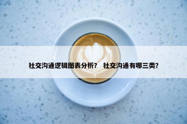 社交沟通逻辑图表分析？ 社交沟通有哪三类？