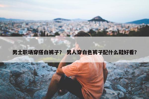 男士职场穿搭白裤子？ 男人穿白色裤子配什么鞋好看？