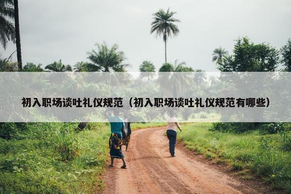 初入职场谈吐礼仪规范（初入职场谈吐礼仪规范有哪些）