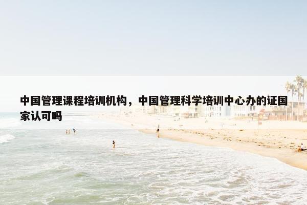 中国管理课程培训机构，中国管理科学培训中心办的证国家认可吗