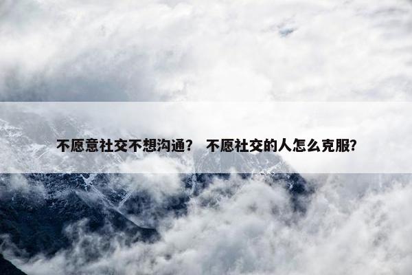不愿意社交不想沟通？ 不愿社交的人怎么克服？