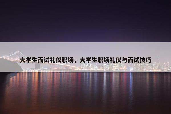 大学生面试礼仪职场，大学生职场礼仪与面试技巧
