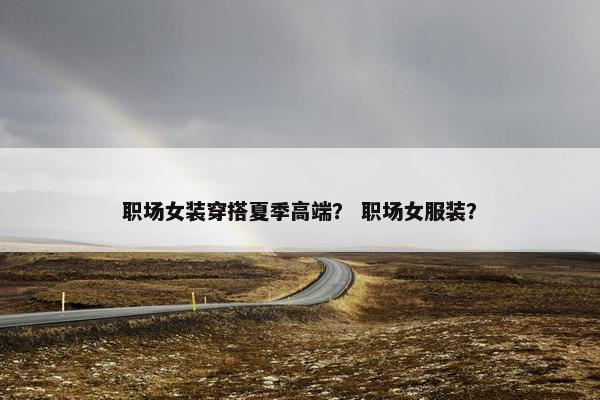 职场女装穿搭夏季高端？ 职场女服装？
