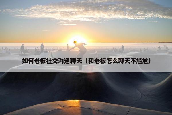 如何老板社交沟通聊天（和老板怎么聊天不尴尬）