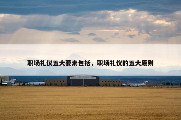 职场礼仪五大要素包括，职场礼仪的五大原则