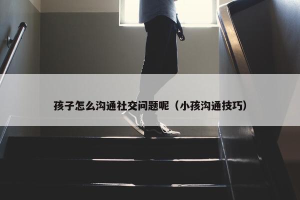 孩子怎么沟通社交问题呢（小孩沟通技巧）