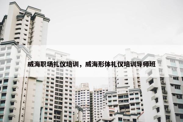 威海职场礼仪培训，威海形体礼仪培训导师班